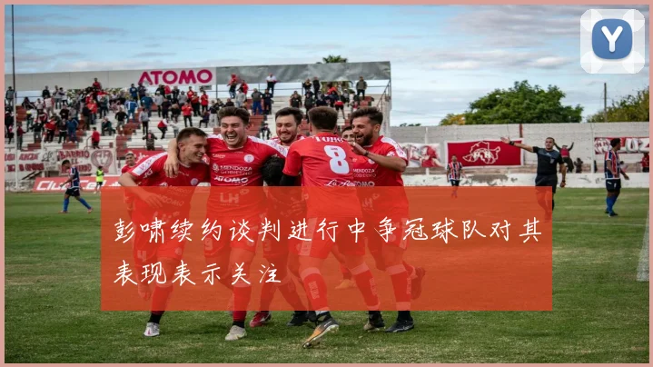 彭啸续约谈判进行中争冠球队对其表现表示关注