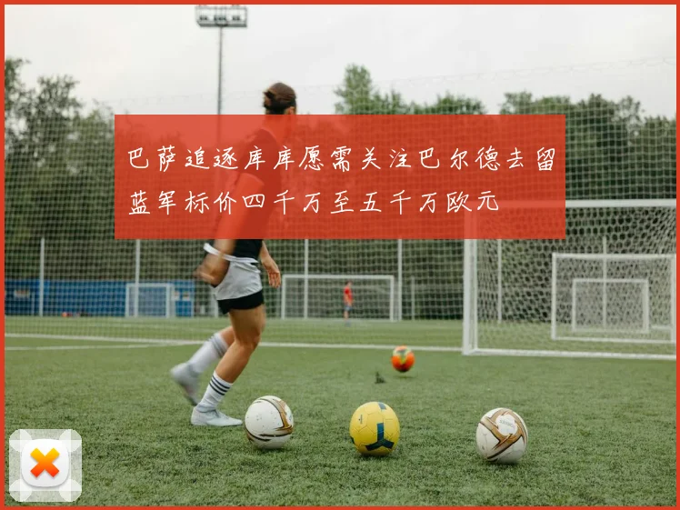 巴萨追逐库库愿需关注巴尔德去留蓝军标价四千万至五千万欧元