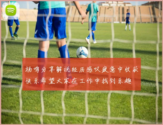 杨鸣分享解说经历感叹疲惫中收获快乐希望大家在工作中找到乐趣