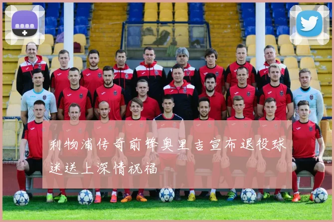 利物浦传奇前锋奥里吉宣布退役球迷送上深情祝福