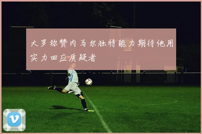 大罗称赞内马尔独特能力期待他用实力回应质疑者
