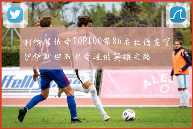 利物浦传奇TOP100第86名杜德克守护伊斯坦布尔奇迹的英雄之路