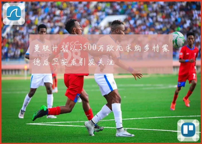 曼联计划以3500万欧元求购多特蒙德后卫安东引发关注