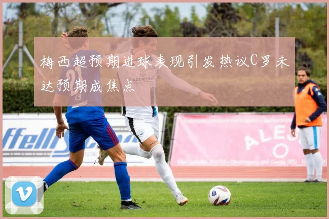 梅西超预期进球表现引发热议C罗未达预期成焦点