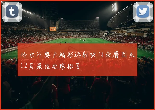 恰尔汗奥卢精彩远射破门荣膺国米12月最佳进球称号