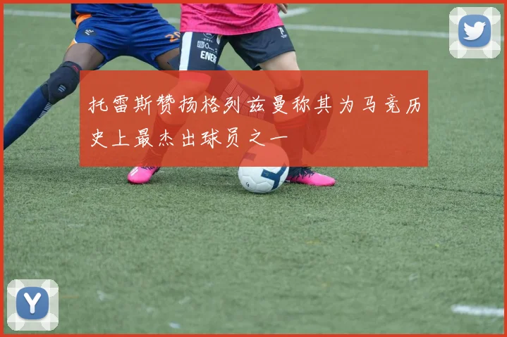 托雷斯赞扬格列兹曼称其为马竞历史上最杰出球员之一