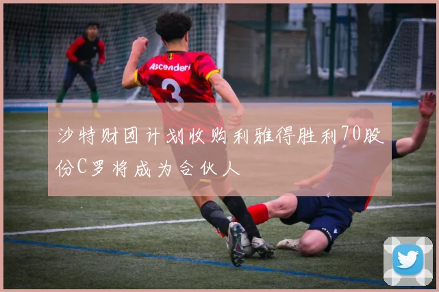 沙特财团计划收购利雅得胜利70股份C罗将成为合伙人