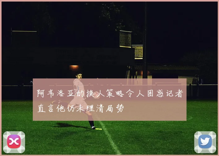 阿韦洛亚的换人策略令人困惑记者直言他仍未理清局势