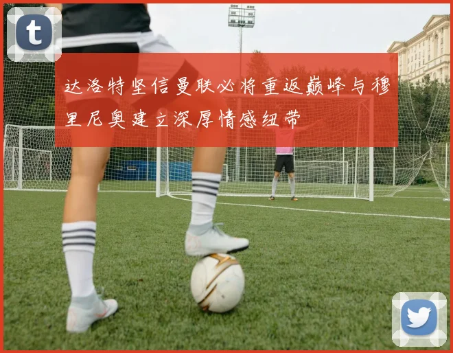 达洛特坚信曼联必将重返巅峰与穆里尼奥建立深厚情感纽带