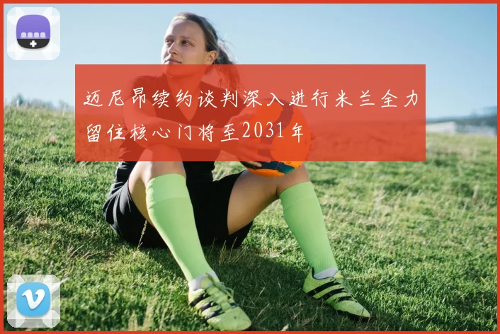 迈尼昂续约谈判深入进行米兰全力留住核心门将至2031年