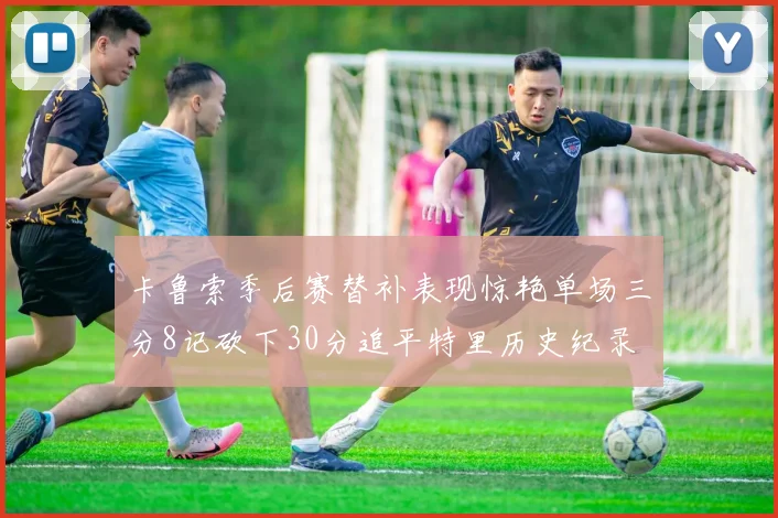 卡鲁索季后赛替补表现惊艳单场三分8记砍下30分追平特里历史纪录
