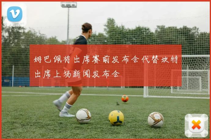 姆巴佩将出席赛前发布会代替坎特出席上场新闻发布会