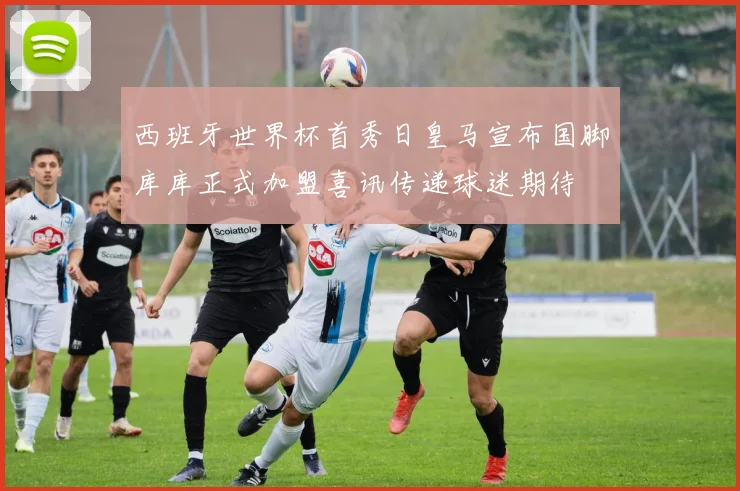 西班牙世界杯首秀日皇马宣布国脚库库正式加盟喜讯传递球迷期待