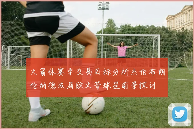 火箭休赛季交易目标分析杰伦布朗伦纳德浓眉欧文等球星前景探讨