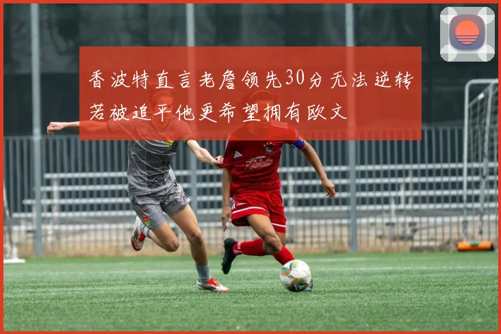 香波特直言老詹领先30分无法逆转若被追平他更希望拥有欧文