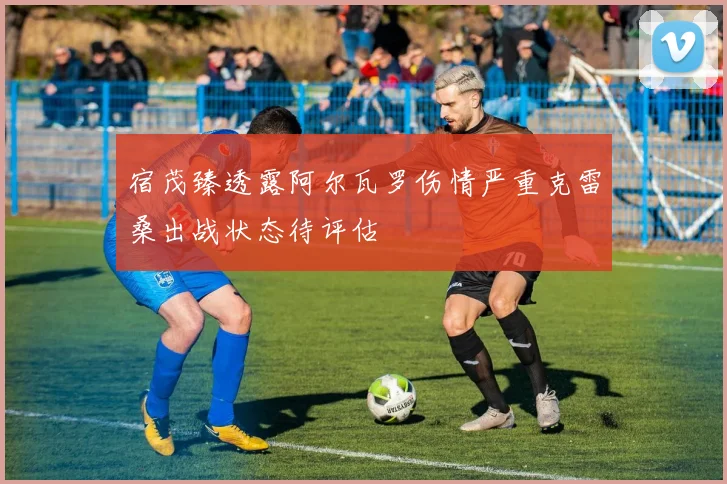 宿茂臻透露阿尔瓦罗伤情严重克雷桑出战状态待评估