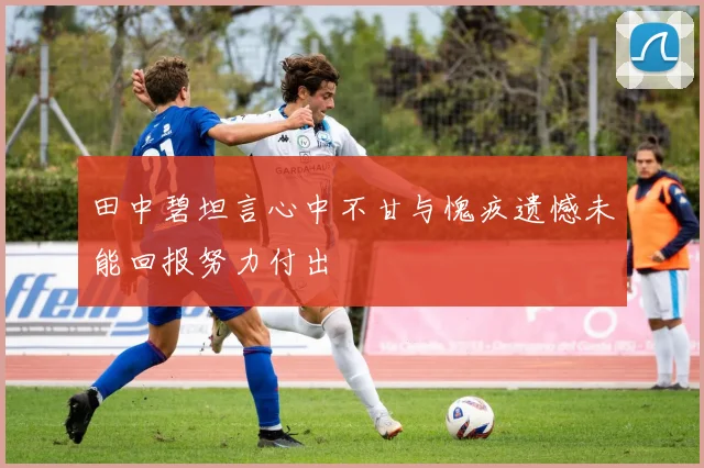 田中碧坦言心中不甘与愧疚遗憾未能回报努力付出