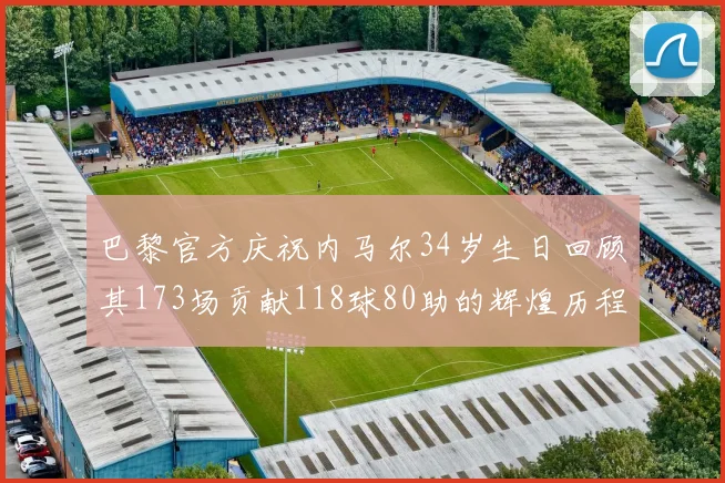 巴黎官方庆祝内马尔34岁生日回顾其173场贡献118球80助的辉煌历程