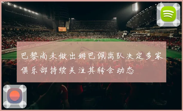 巴黎尚未做出姆巴佩离队决定多家俱乐部持续关注其转会动态
