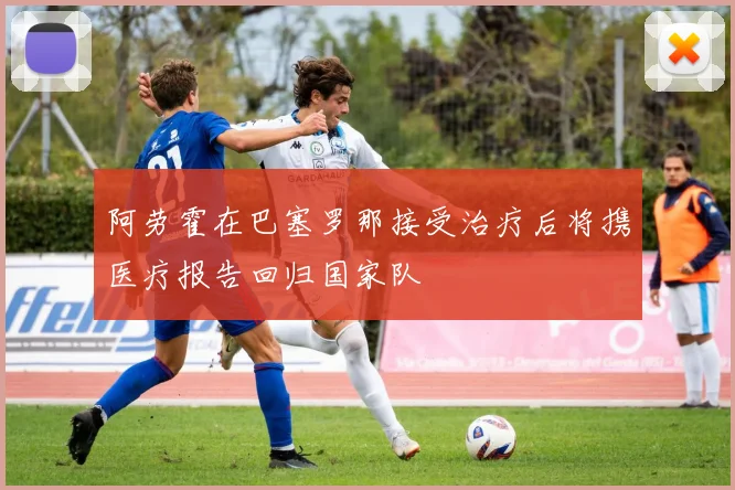 阿劳霍在巴塞罗那接受治疗后将携医疗报告回归国家队
