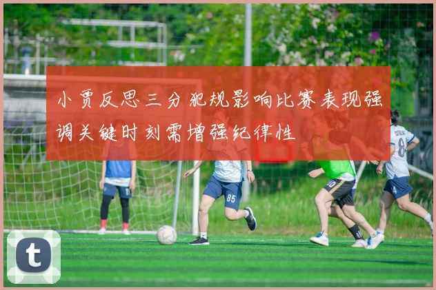 小贾反思三分犯规影响比赛表现强调关键时刻需增强纪律性