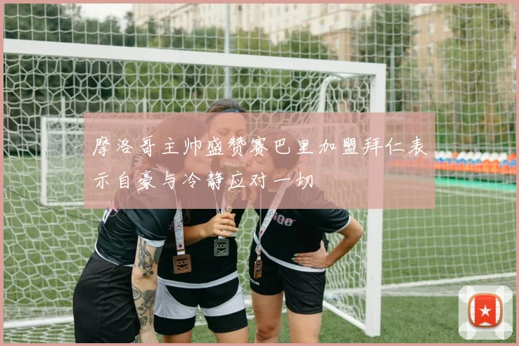 摩洛哥主帅盛赞赛巴里加盟拜仁表示自豪与冷静应对一切